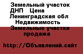 Земельный участок ДНП › Цена ­ 380 000 - Ленинградская обл. Недвижимость » Земельные участки продажа   